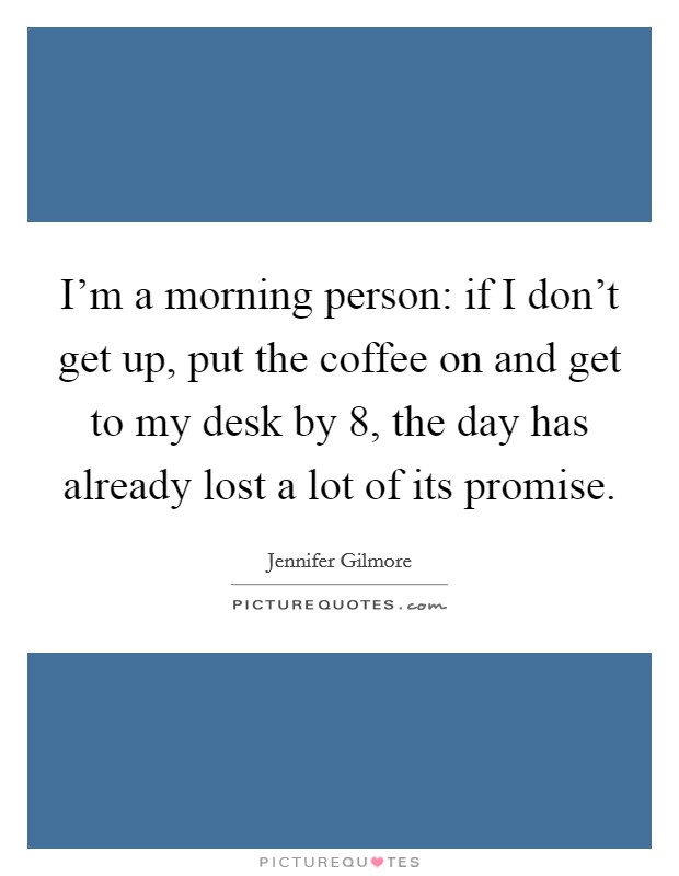 I'm a morning person: if I don't get up, put the coffee on and get to my desk by 8, the day has already lost a lot of its promise. Picture Quote #1