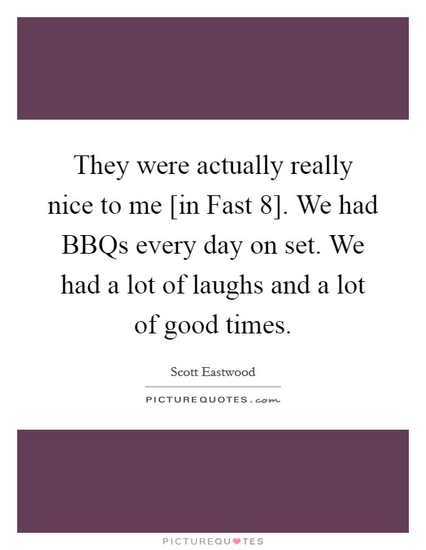 They were actually really nice to me [in Fast 8]. We had BBQs every day on set. We had a lot of laughs and a lot of good times. Picture Quote #1