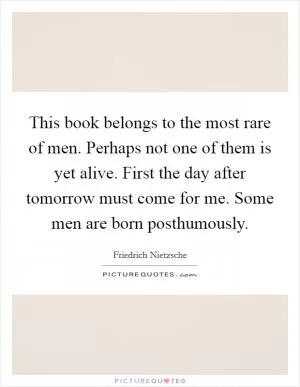 This book belongs to the most rare of men. Perhaps not one of them is yet alive. First the day after tomorrow must come for me. Some men are born posthumously Picture Quote #1