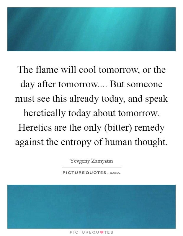 The flame will cool tomorrow, or the day after tomorrow.... But someone must see this already today, and speak heretically today about tomorrow. Heretics are the only (bitter) remedy against the entropy of human thought. Picture Quote #1