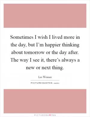Sometimes I wish I lived more in the day, but I’m happier thinking about tomorrow or the day after. The way I see it, there’s always a new or next thing Picture Quote #1