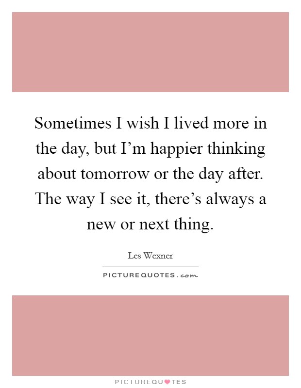Sometimes I wish I lived more in the day, but I'm happier thinking about tomorrow or the day after. The way I see it, there's always a new or next thing. Picture Quote #1