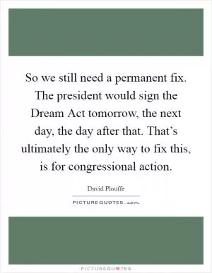 So we still need a permanent fix. The president would sign the Dream Act tomorrow, the next day, the day after that. That’s ultimately the only way to fix this, is for congressional action Picture Quote #1