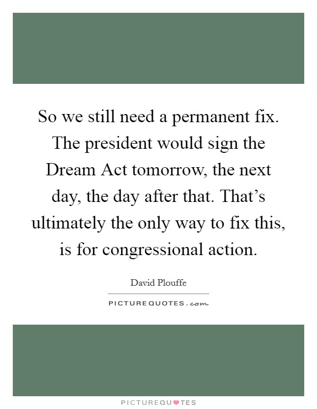 So we still need a permanent fix. The president would sign the Dream Act tomorrow, the next day, the day after that. That's ultimately the only way to fix this, is for congressional action. Picture Quote #1