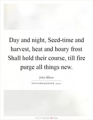 Day and night, Seed-time and harvest, heat and hoary frost Shall hold their course, till fire purge all things new Picture Quote #1