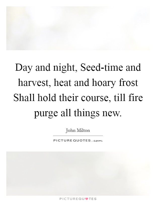 Day and night, Seed-time and harvest, heat and hoary frost Shall hold their course, till fire purge all things new. Picture Quote #1