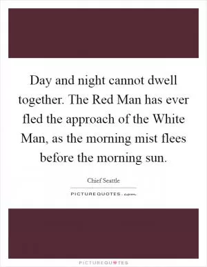 Day and night cannot dwell together. The Red Man has ever fled the approach of the White Man, as the morning mist flees before the morning sun Picture Quote #1