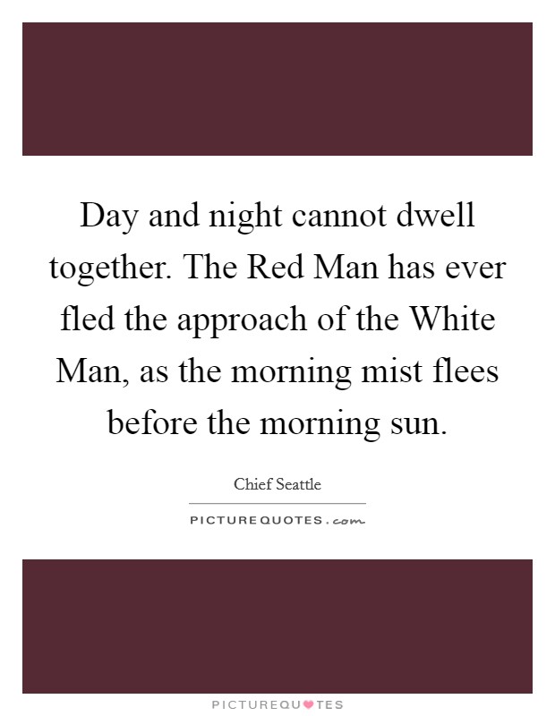 Day and night cannot dwell together. The Red Man has ever fled the approach of the White Man, as the morning mist flees before the morning sun. Picture Quote #1