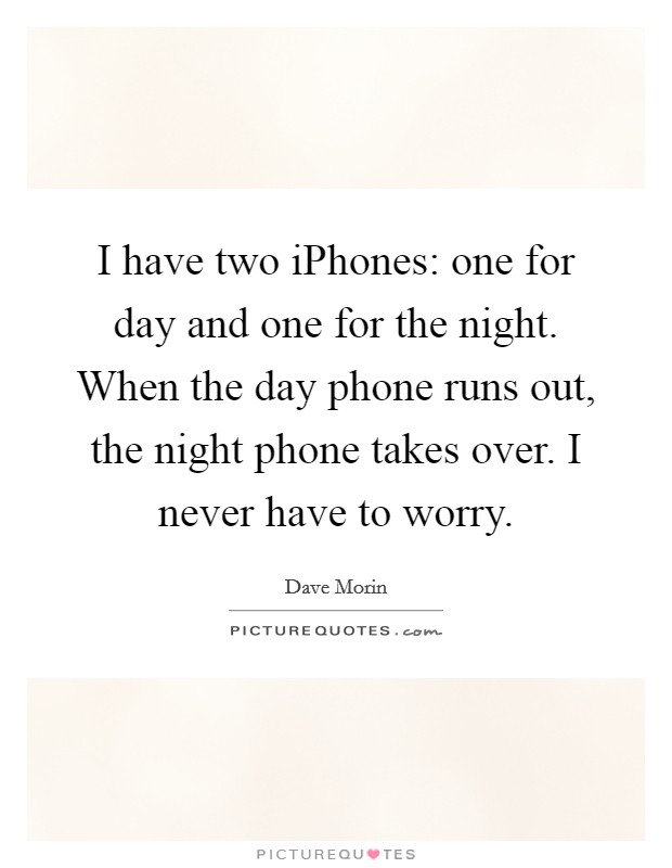I have two iPhones: one for day and one for the night. When the day phone runs out, the night phone takes over. I never have to worry. Picture Quote #1