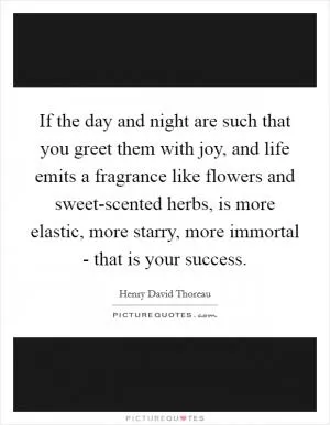 If the day and night are such that you greet them with joy, and life emits a fragrance like flowers and sweet-scented herbs, is more elastic, more starry, more immortal - that is your success Picture Quote #1