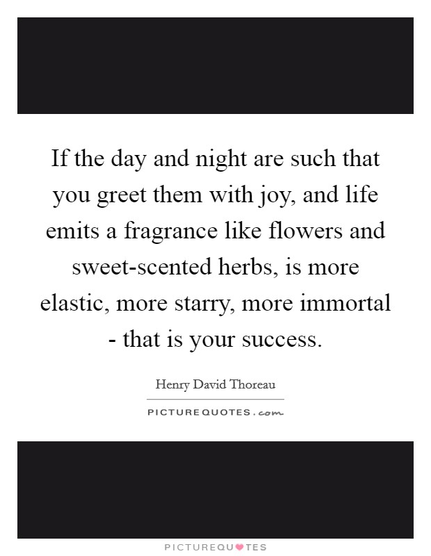 If the day and night are such that you greet them with joy, and life emits a fragrance like flowers and sweet-scented herbs, is more elastic, more starry, more immortal - that is your success. Picture Quote #1