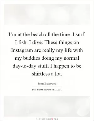 I’m at the beach all the time. I surf. I fish. I dive. These things on Instagram are really my life with my buddies doing my normal day-to-day stuff. I happen to be shirtless a lot Picture Quote #1