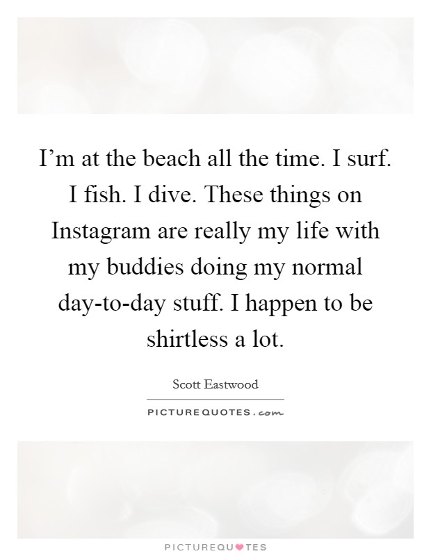 I'm at the beach all the time. I surf. I fish. I dive. These things on Instagram are really my life with my buddies doing my normal day-to-day stuff. I happen to be shirtless a lot. Picture Quote #1