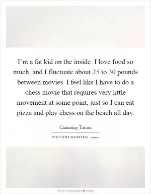 I’m a fat kid on the inside. I love food so much, and I fluctuate about 25 to 30 pounds between movies. I feel like I have to do a chess movie that requires very little movement at some point, just so I can eat pizza and play chess on the beach all day Picture Quote #1