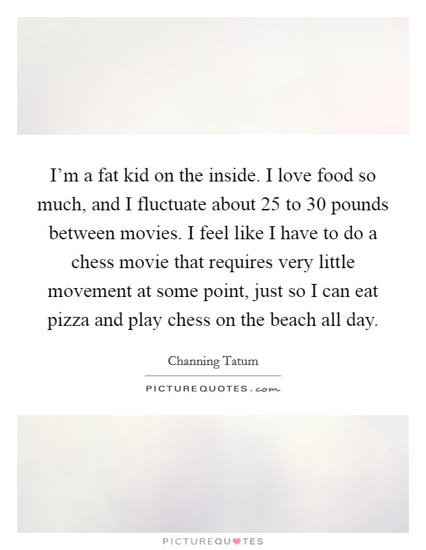 I'm a fat kid on the inside. I love food so much, and I fluctuate about 25 to 30 pounds between movies. I feel like I have to do a chess movie that requires very little movement at some point, just so I can eat pizza and play chess on the beach all day. Picture Quote #1