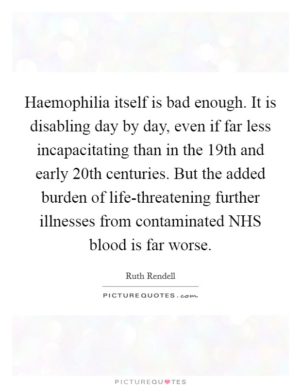 Haemophilia itself is bad enough. It is disabling day by day, even if far less incapacitating than in the 19th and early 20th centuries. But the added burden of life-threatening further illnesses from contaminated NHS blood is far worse. Picture Quote #1