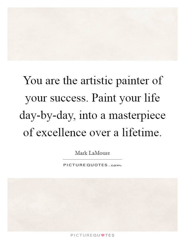 You are the artistic painter of your success. Paint your life day-by-day, into a masterpiece of excellence over a lifetime. Picture Quote #1