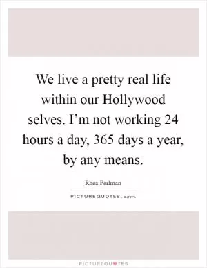 We live a pretty real life within our Hollywood selves. I’m not working 24 hours a day, 365 days a year, by any means Picture Quote #1