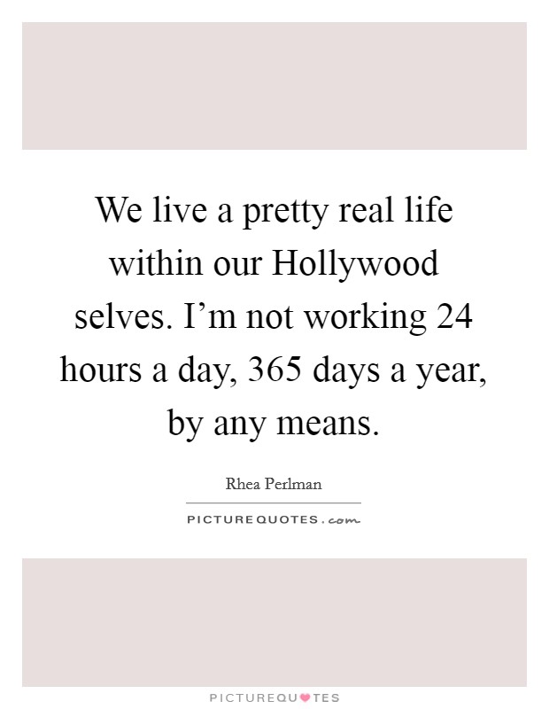 We live a pretty real life within our Hollywood selves. I'm not working 24 hours a day, 365 days a year, by any means. Picture Quote #1