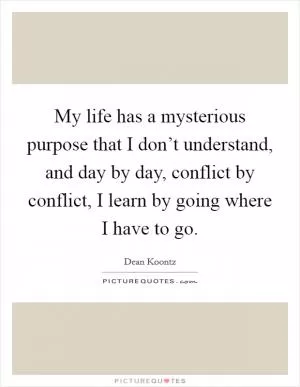 My life has a mysterious purpose that I don’t understand, and day by day, conflict by conflict, I learn by going where I have to go Picture Quote #1