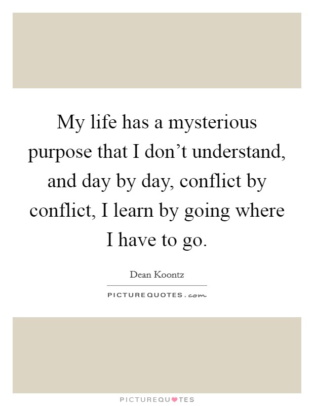 My life has a mysterious purpose that I don't understand, and day by day, conflict by conflict, I learn by going where I have to go. Picture Quote #1