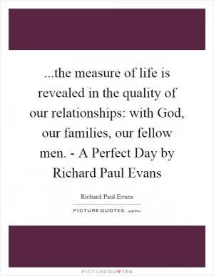 ...the measure of life is revealed in the quality of our relationships: with God, our families, our fellow men. - A Perfect Day by Richard Paul Evans Picture Quote #1