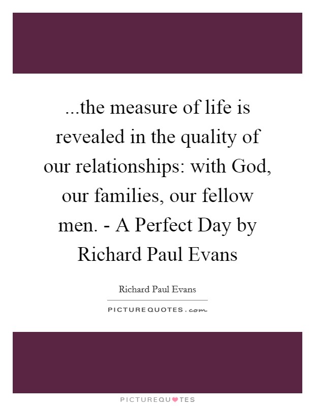 ...the measure of life is revealed in the quality of our relationships: with God, our families, our fellow men. - A Perfect Day by Richard Paul Evans Picture Quote #1