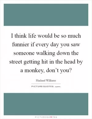 I think life would be so much funnier if every day you saw someone walking down the street getting hit in the head by a monkey, don’t you? Picture Quote #1