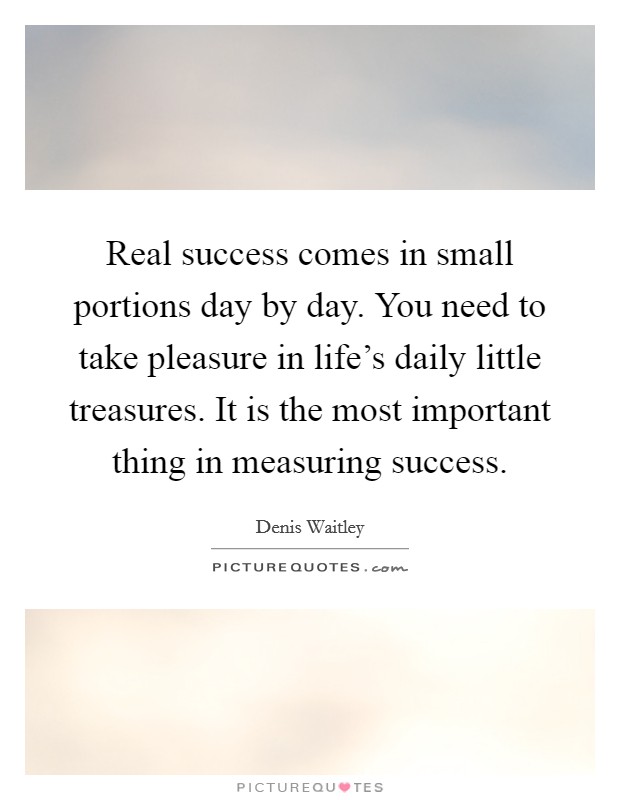 Real success comes in small portions day by day. You need to take pleasure in life's daily little treasures. It is the most important thing in measuring success. Picture Quote #1