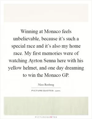 Winning at Monaco feels unbelievable, because it’s such a special race and it’s also my home race. My first memories were of watching Ayrton Senna here with his yellow helmet, and one day dreaming to win the Monaco GP Picture Quote #1