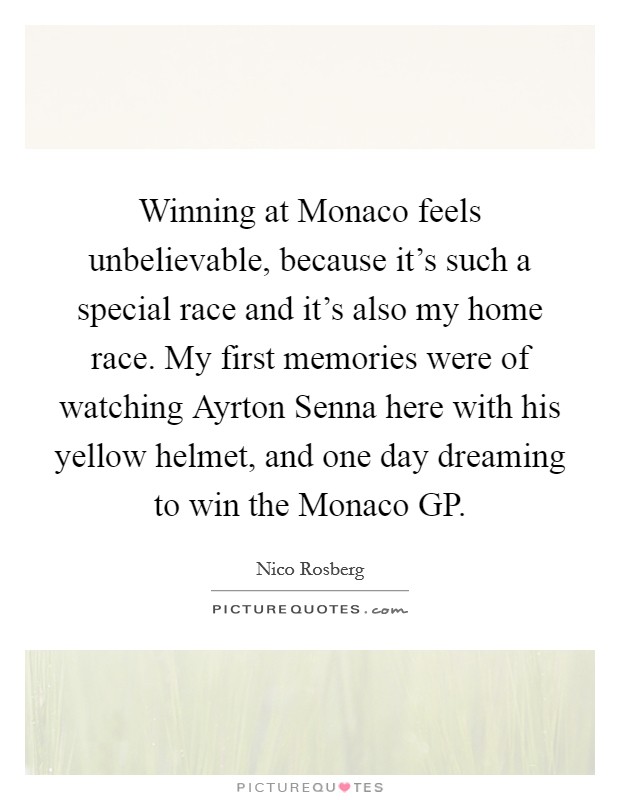 Winning at Monaco feels unbelievable, because it's such a special race and it's also my home race. My first memories were of watching Ayrton Senna here with his yellow helmet, and one day dreaming to win the Monaco GP. Picture Quote #1