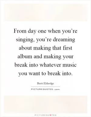 From day one when you’re singing, you’re dreaming about making that first album and making your break into whatever music you want to break into Picture Quote #1