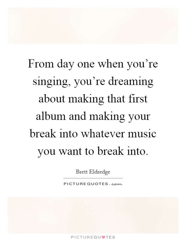 From day one when you're singing, you're dreaming about making that first album and making your break into whatever music you want to break into. Picture Quote #1