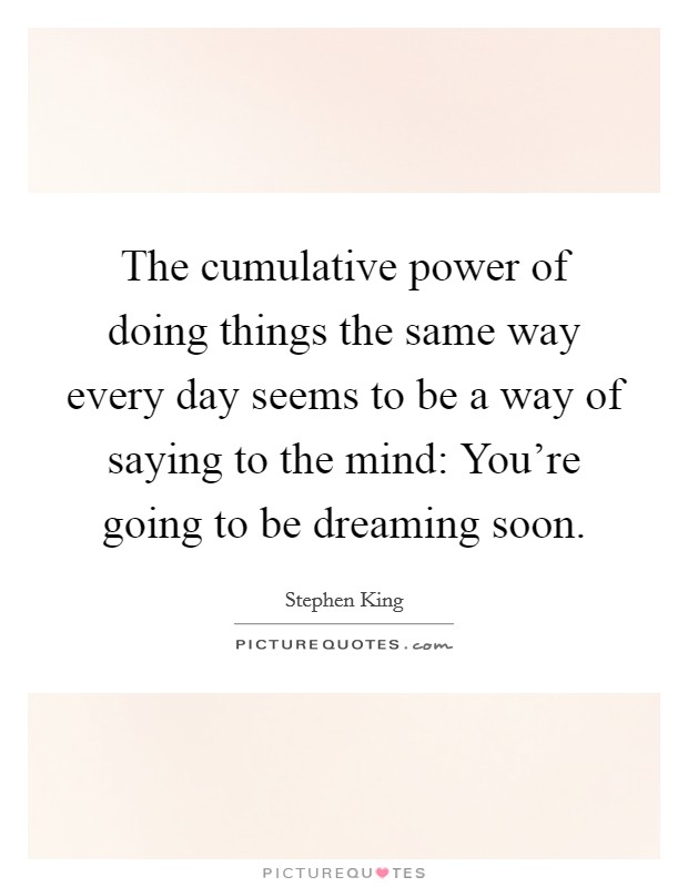 The cumulative power of doing things the same way every day seems to be a way of saying to the mind: You're going to be dreaming soon. Picture Quote #1