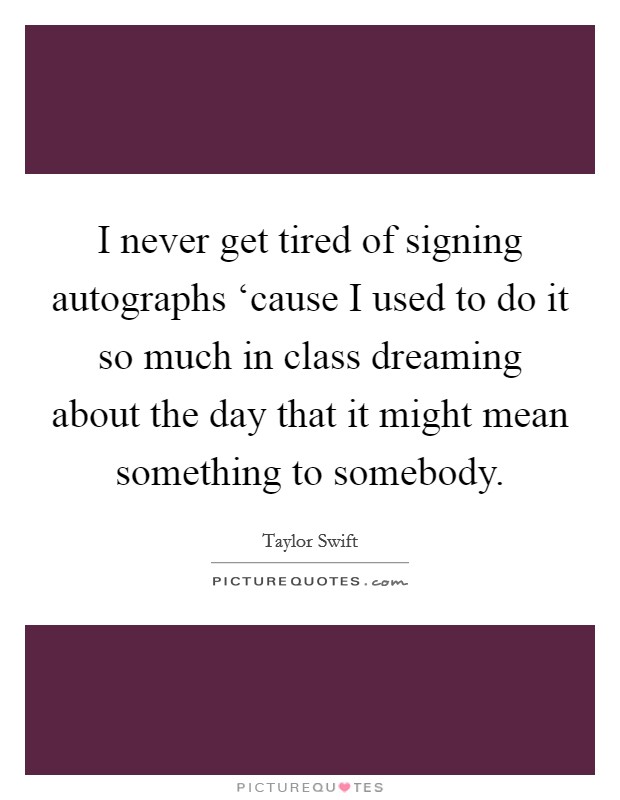 I never get tired of signing autographs ‘cause I used to do it so much in class dreaming about the day that it might mean something to somebody. Picture Quote #1