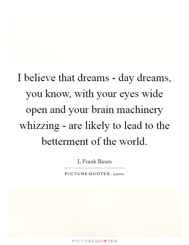 I believe that dreams - day dreams, you know, with your eyes wide open and your brain machinery whizzing - are likely to lead to the betterment of the world. Picture Quote #1