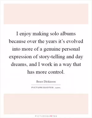 I enjoy making solo albums because over the years it’s evolved into more of a genuine personal expression of story-telling and day dreams, and I work in a way that has more control Picture Quote #1