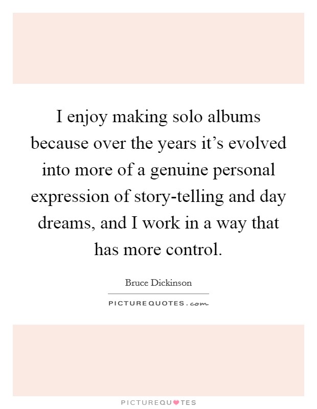 I enjoy making solo albums because over the years it's evolved into more of a genuine personal expression of story-telling and day dreams, and I work in a way that has more control. Picture Quote #1