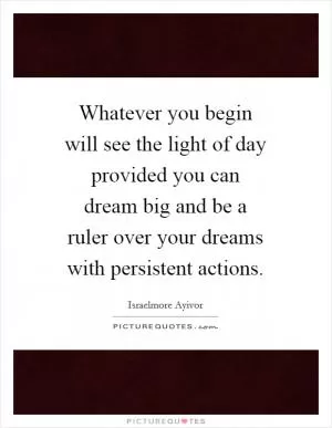 Whatever you begin will see the light of day provided you can dream big and be a ruler over your dreams with persistent actions Picture Quote #1