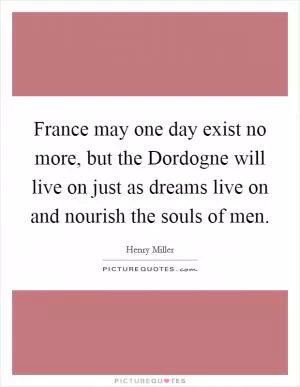 France may one day exist no more, but the Dordogne will live on just as dreams live on and nourish the souls of men Picture Quote #1