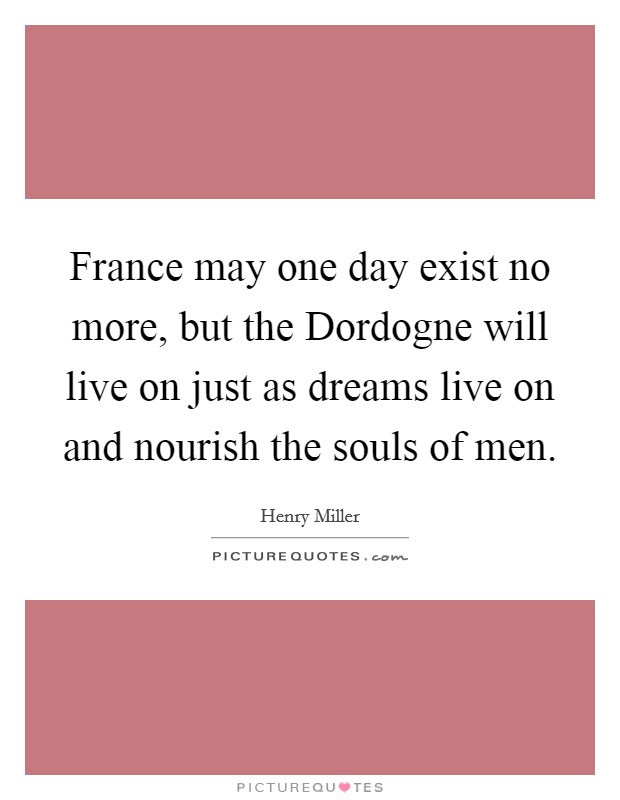 France may one day exist no more, but the Dordogne will live on just as dreams live on and nourish the souls of men. Picture Quote #1