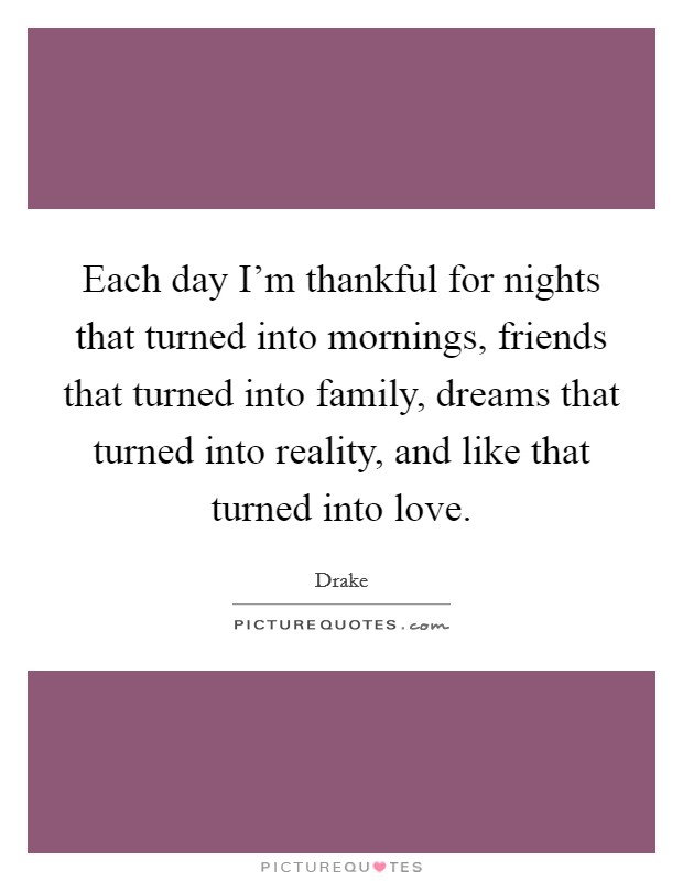 Each day I'm thankful for nights that turned into mornings, friends that turned into family, dreams that turned into reality, and like that turned into love. Picture Quote #1