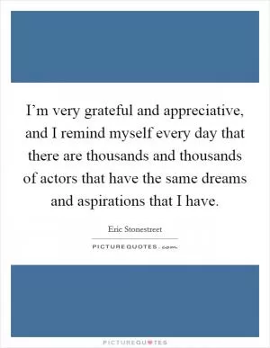 I’m very grateful and appreciative, and I remind myself every day that there are thousands and thousands of actors that have the same dreams and aspirations that I have Picture Quote #1