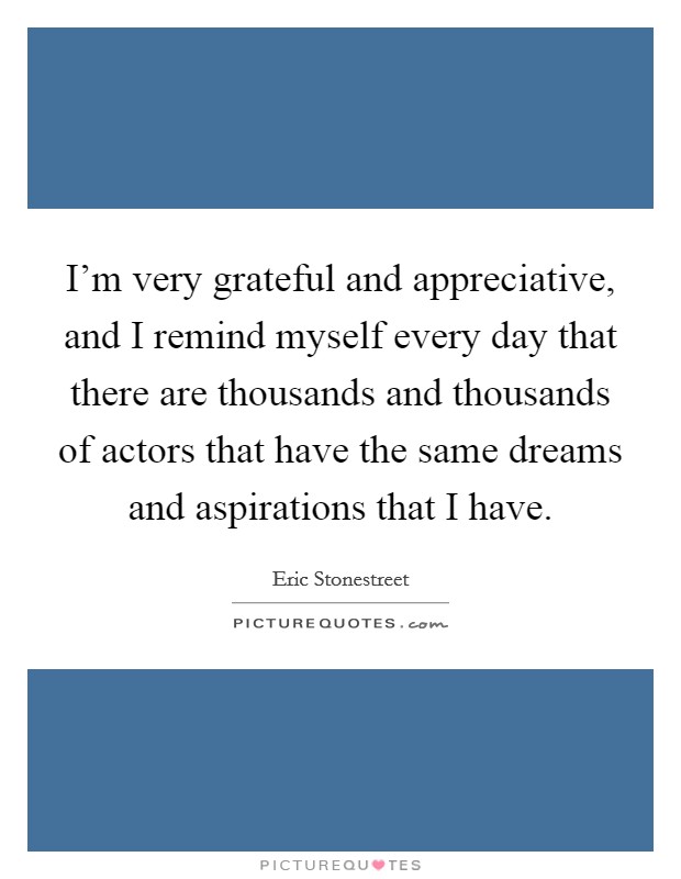 I'm very grateful and appreciative, and I remind myself every day that there are thousands and thousands of actors that have the same dreams and aspirations that I have. Picture Quote #1