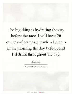 The big thing is hydrating the day before the race. I will have 20 ounces of water right when I get up in the morning the day before, and I’ll drink throughout the day Picture Quote #1