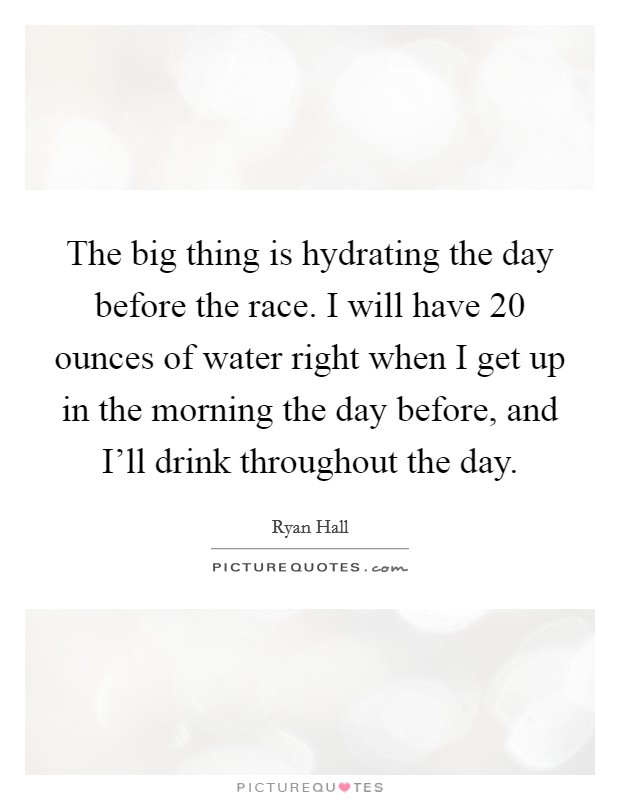 The big thing is hydrating the day before the race. I will have 20 ounces of water right when I get up in the morning the day before, and I'll drink throughout the day. Picture Quote #1