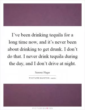 I’ve been drinking tequila for a long time now, and it’s never been about drinking to get drunk. I don’t do that. I never drink tequila during the day, and I don’t drive at night Picture Quote #1