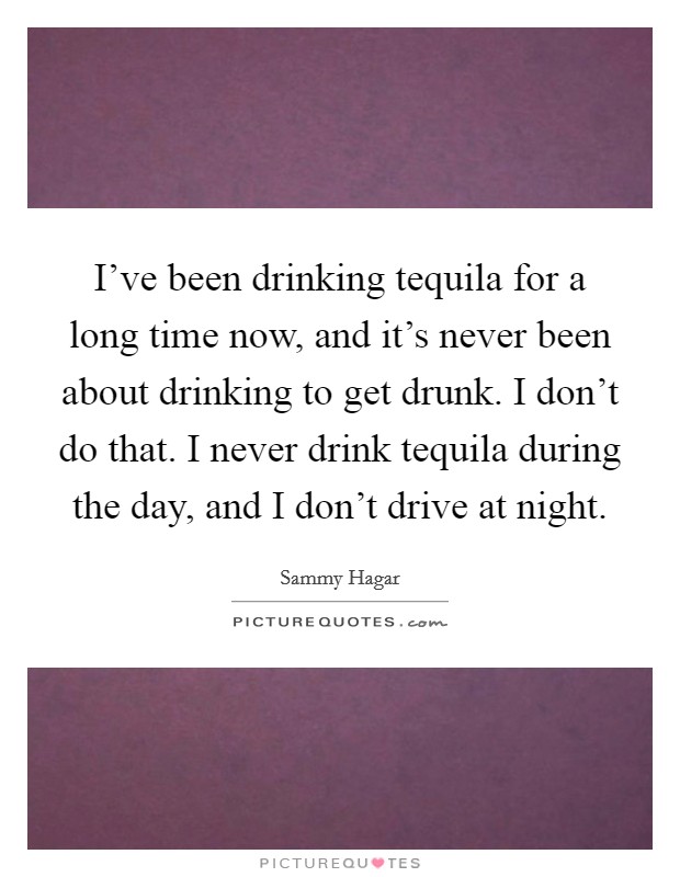 I've been drinking tequila for a long time now, and it's never been about drinking to get drunk. I don't do that. I never drink tequila during the day, and I don't drive at night. Picture Quote #1