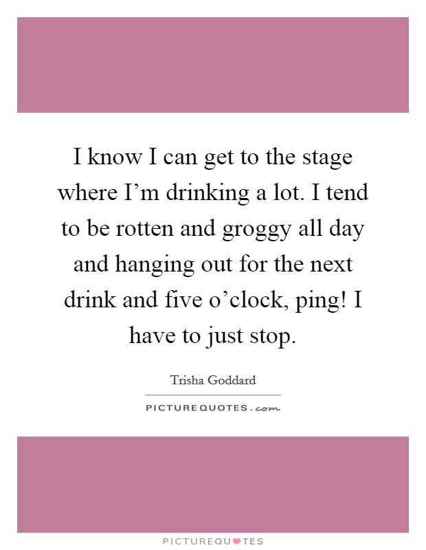 I know I can get to the stage where I'm drinking a lot. I tend to be rotten and groggy all day and hanging out for the next drink and five o'clock, ping! I have to just stop. Picture Quote #1
