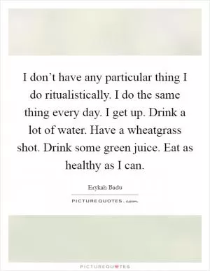I don’t have any particular thing I do ritualistically. I do the same thing every day. I get up. Drink a lot of water. Have a wheatgrass shot. Drink some green juice. Eat as healthy as I can Picture Quote #1